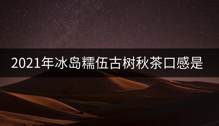2021年冰島糯伍古樹秋茶口感是什么？