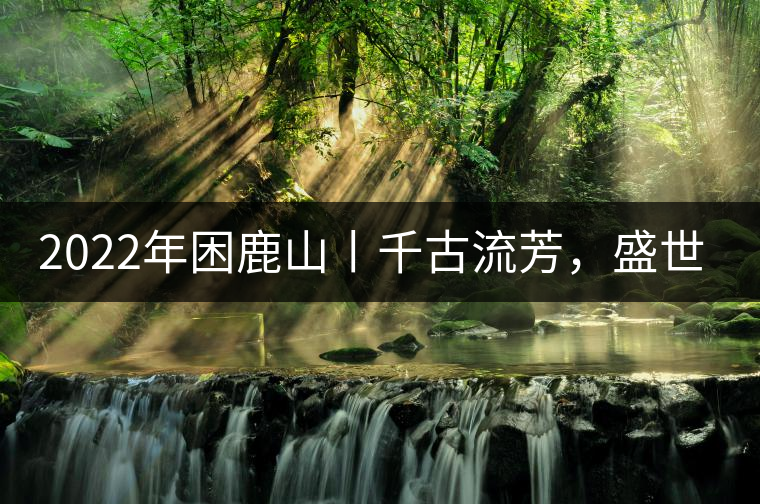 2022年困鹿山丨千古流芳，盛世奢享