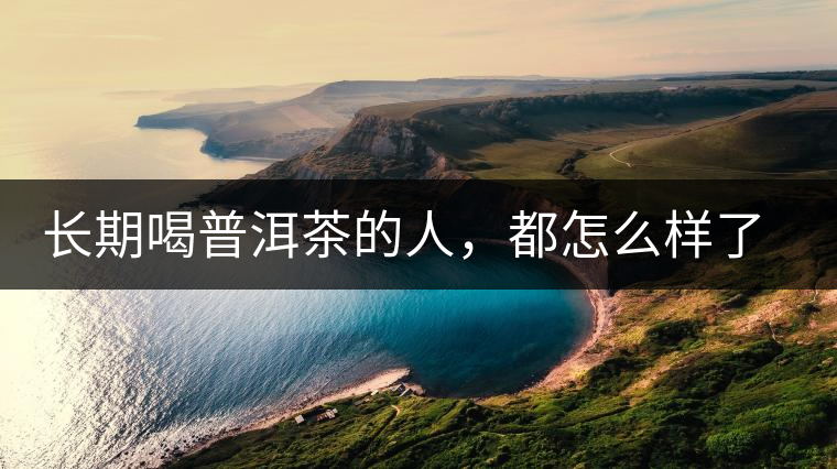 長(zhǎng)期喝普洱茶的人，都怎么樣了？為你總結(jié)：或可得到3個(gè)好處