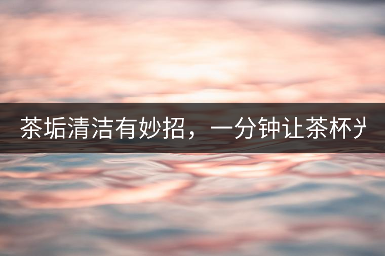 茶垢清潔有妙招，一分鐘讓茶杯光亮如新！