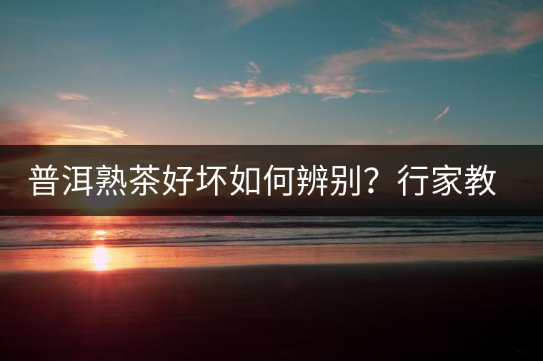 普洱熟茶好壞如何辨別？行家教你3步走！聞茶香、品茶湯、鑒葉底