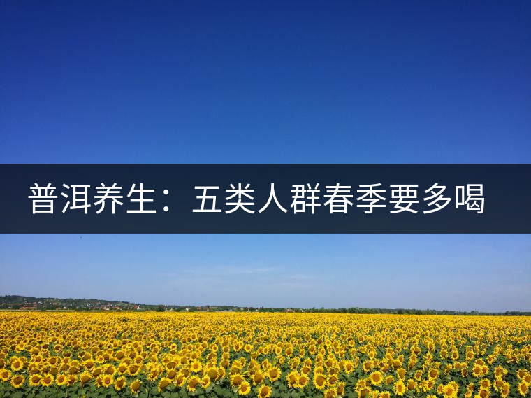 普洱養(yǎng)生:五類(lèi)人群春季要多喝普洱老茶 普洱養(yǎng)生:五類(lèi)人群春季要多喝普洱老茶