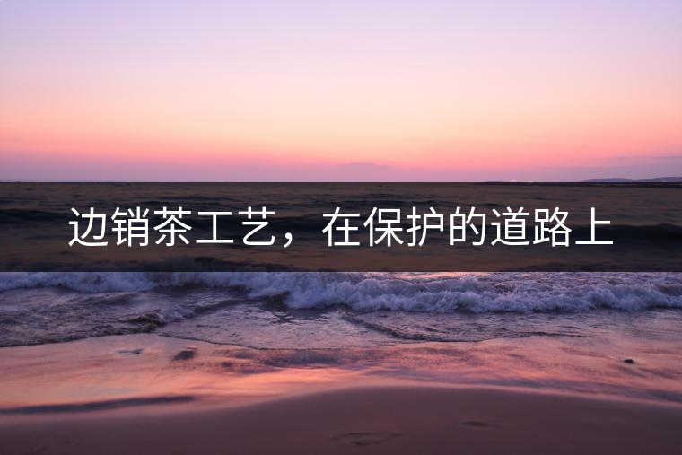 邊銷茶工藝，在保護的道路上