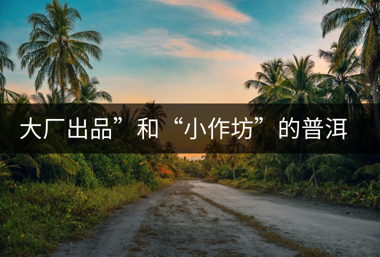 大廠出品”和“小作坊”的普洱茶，哪個更值得購買？