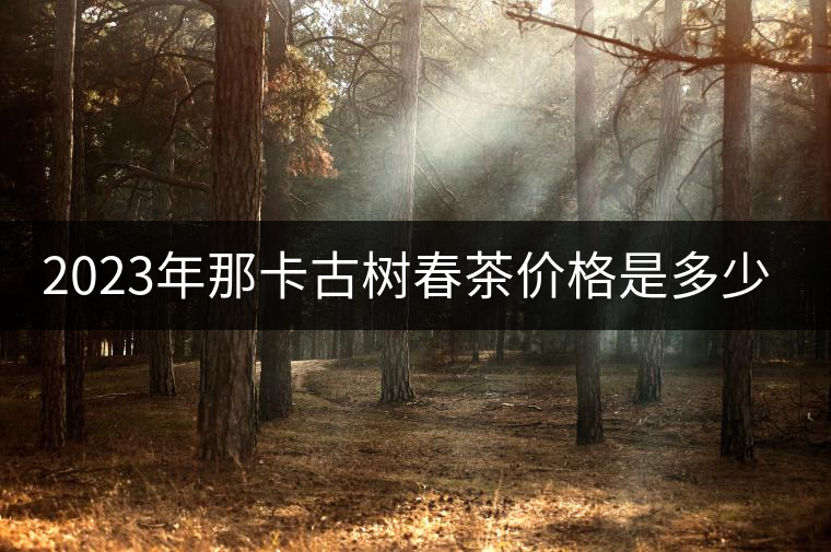 2023年那卡古樹春茶價格是多少？