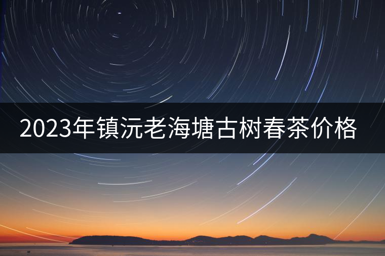 2023年鎮(zhèn)沅老海塘古樹春茶價(jià)格是多少？