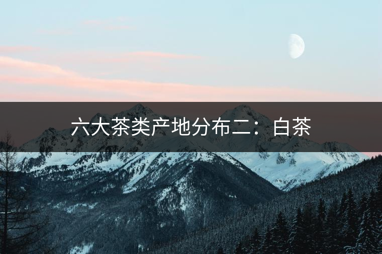 六大茶類(lèi)產(chǎn)地分布二：白茶